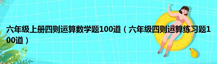 六年級(jí)上冊(cè)四則運(yùn)算數(shù)學(xué)題100道（六年級(jí)四則運(yùn)算練習(xí)題100道）