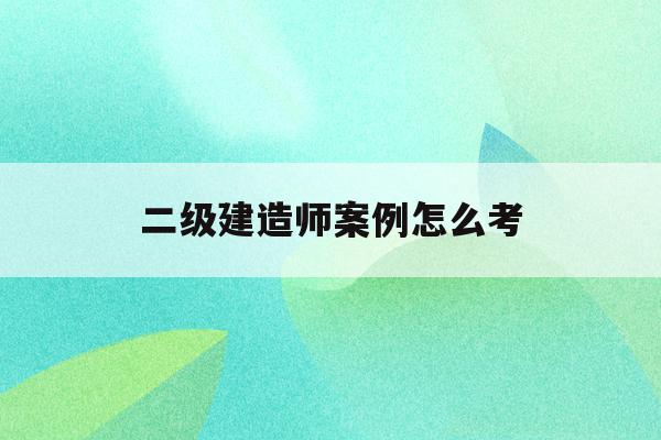  二級建造師案例怎么考_二級建造師案例考試改答題卡順序